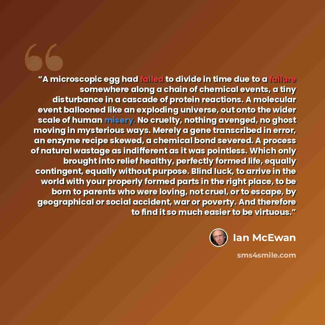 “A microscopic egg had failed to divide in time due to a failure somewhere along a chain of chemical events, a tiny disturbance in a cascade of protein reactions. A molecular event ballooned like an exploding universe, out onto the wider scale of human misery. No cruelty, nothing avenged, no ghost…” quote by Ian McEwan