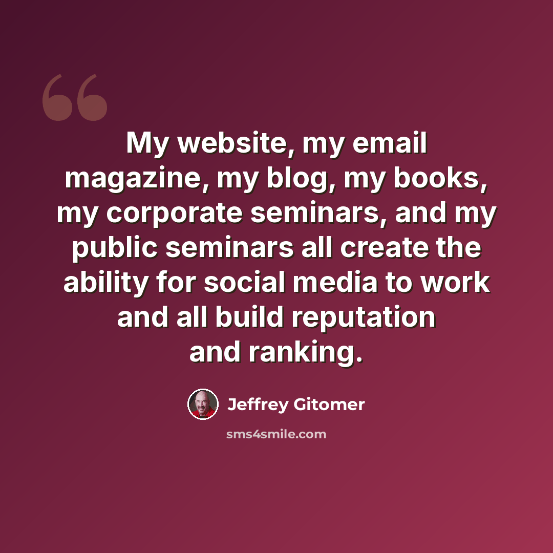 “My website, my email magazine, my blog, my books, my corporate seminars, and my public seminars all create the ability for social media to work and all build reputation and ranking.” quote by Jeffrey Gitomer