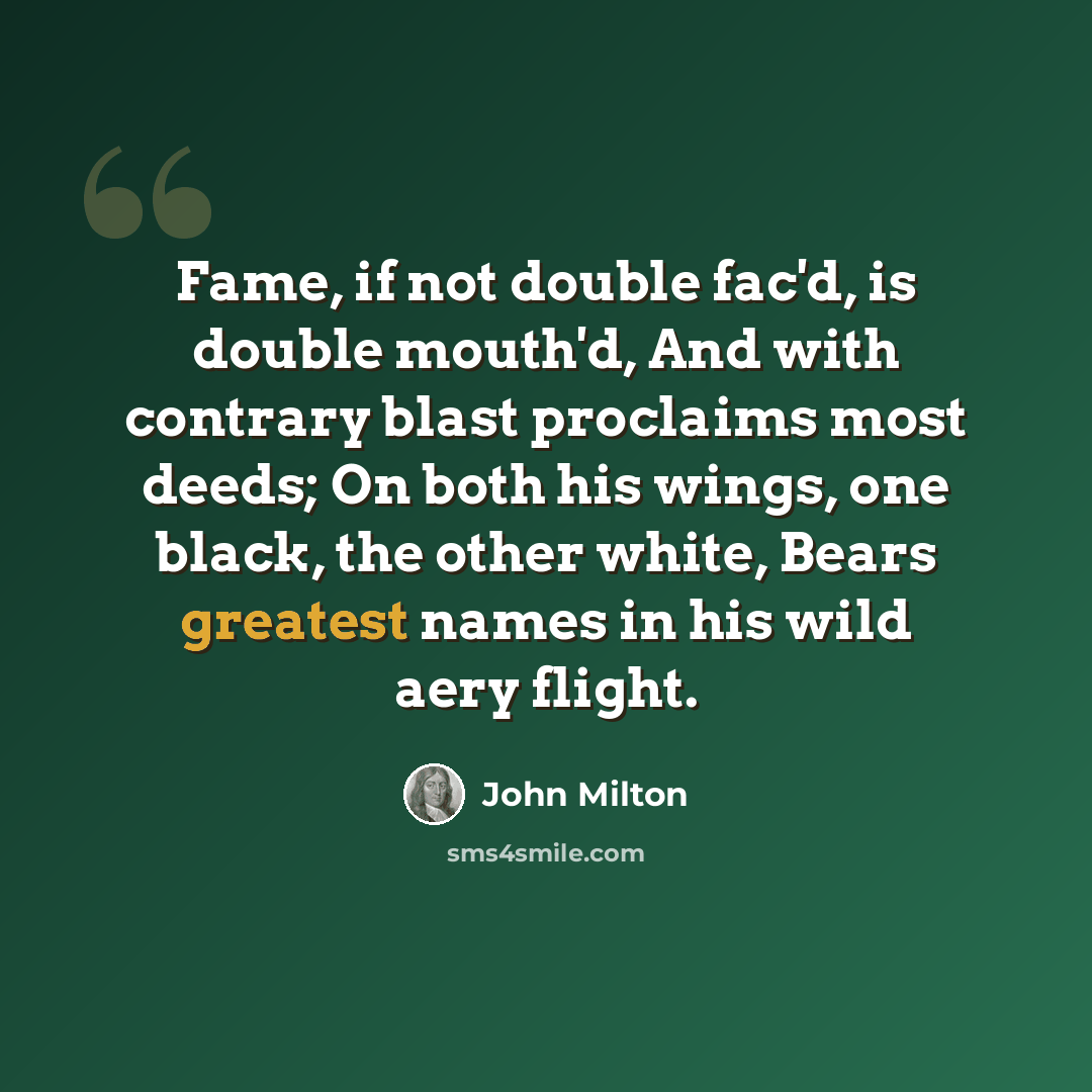“Fame, if not double fac'd, is double mouth'd, And with contrary blast proclaims most deeds; On both his wings, one black, the other white, Bears greatest names in his wild aery flight.” quote by John Milton