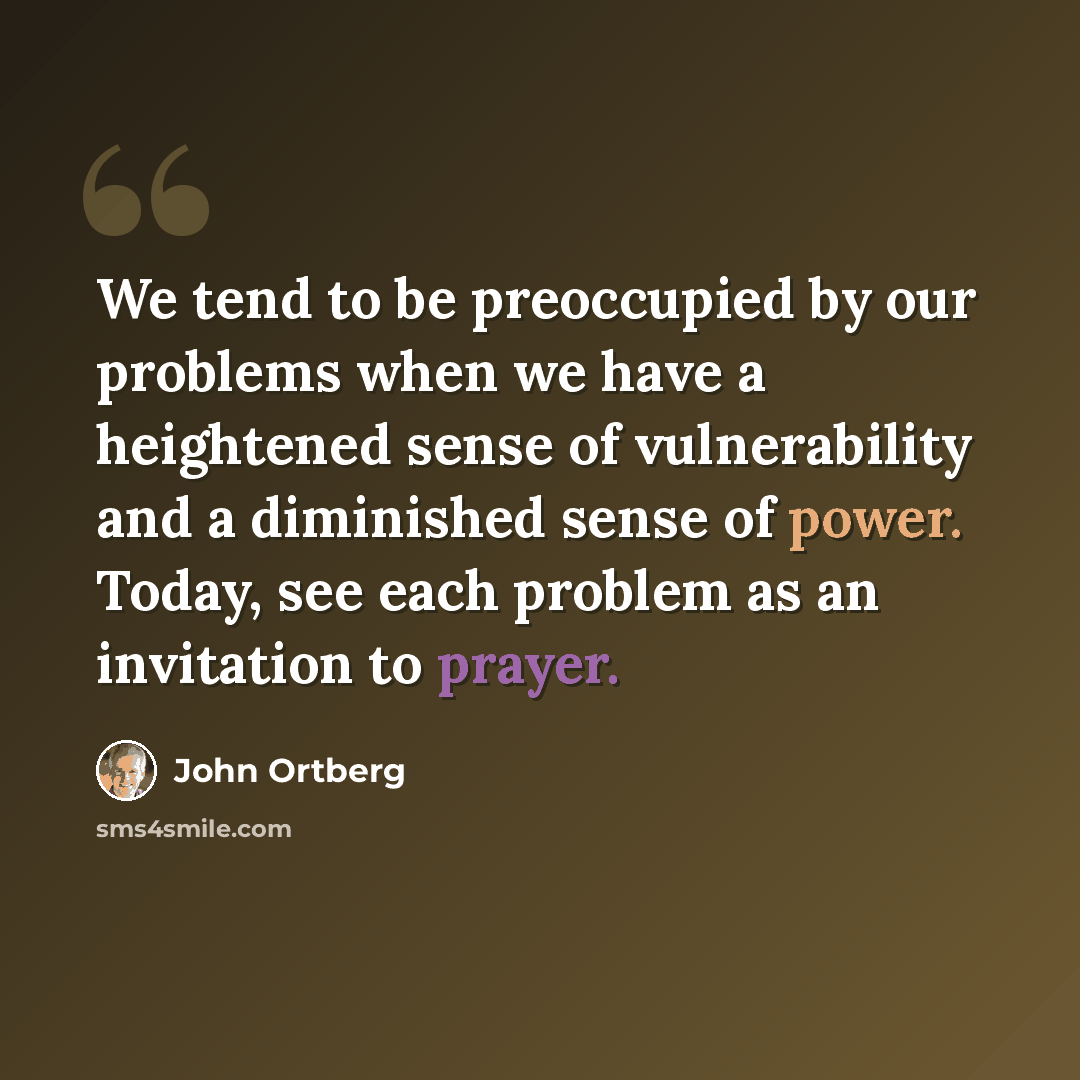 “We tend to be preoccupied by our problems when we have a heightened sense of vulnerability and a diminished sense of power. Today, see each problem as an invitation to prayer.” quote by John Ortberg
