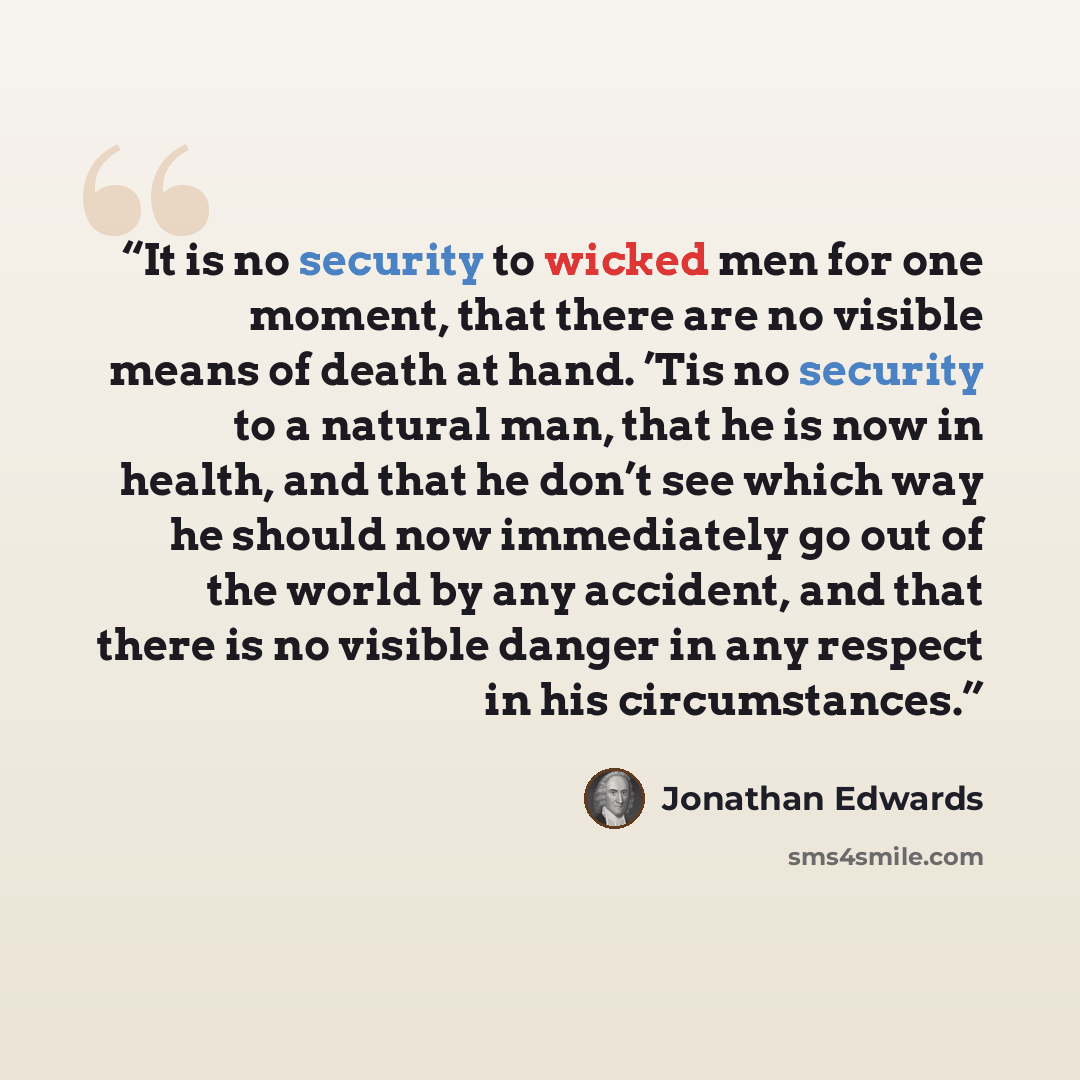 “It is no security to wicked men for one moment, that there are no visible means of death at hand. ’Tis no security to a natural man, that he is now in health, and that he don’t see which way he should now immediately go out of the world by any accident, and that there is no visible danger in any…” quote by Jonathan Edwards