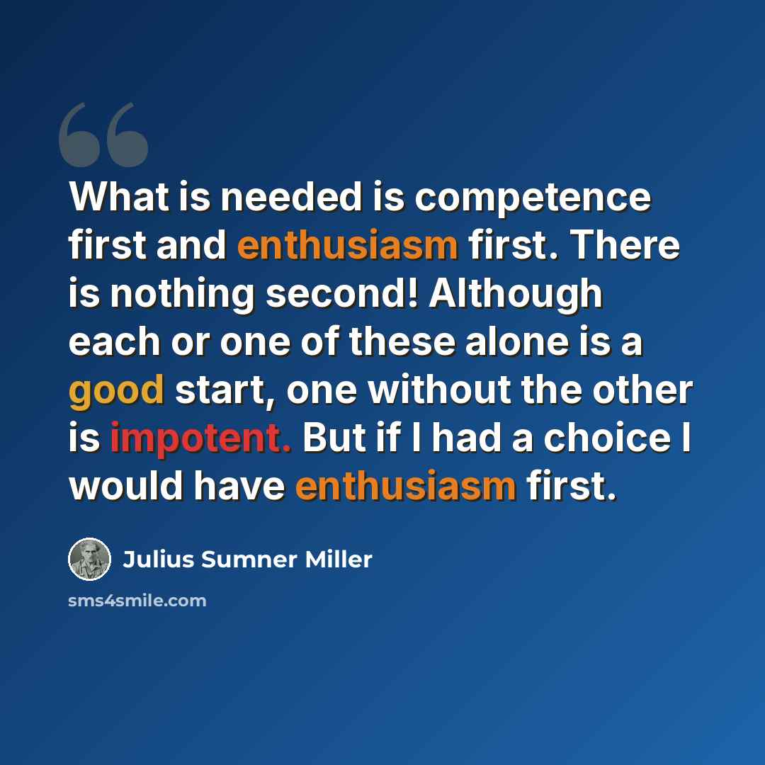 “What is needed is competence first and enthusiasm first. There is nothing second! Although each or one of these alone is a good start, one without the other is impotent. But if I had a choice I would have enthusiasm first.” quote by Julius Sumner Miller