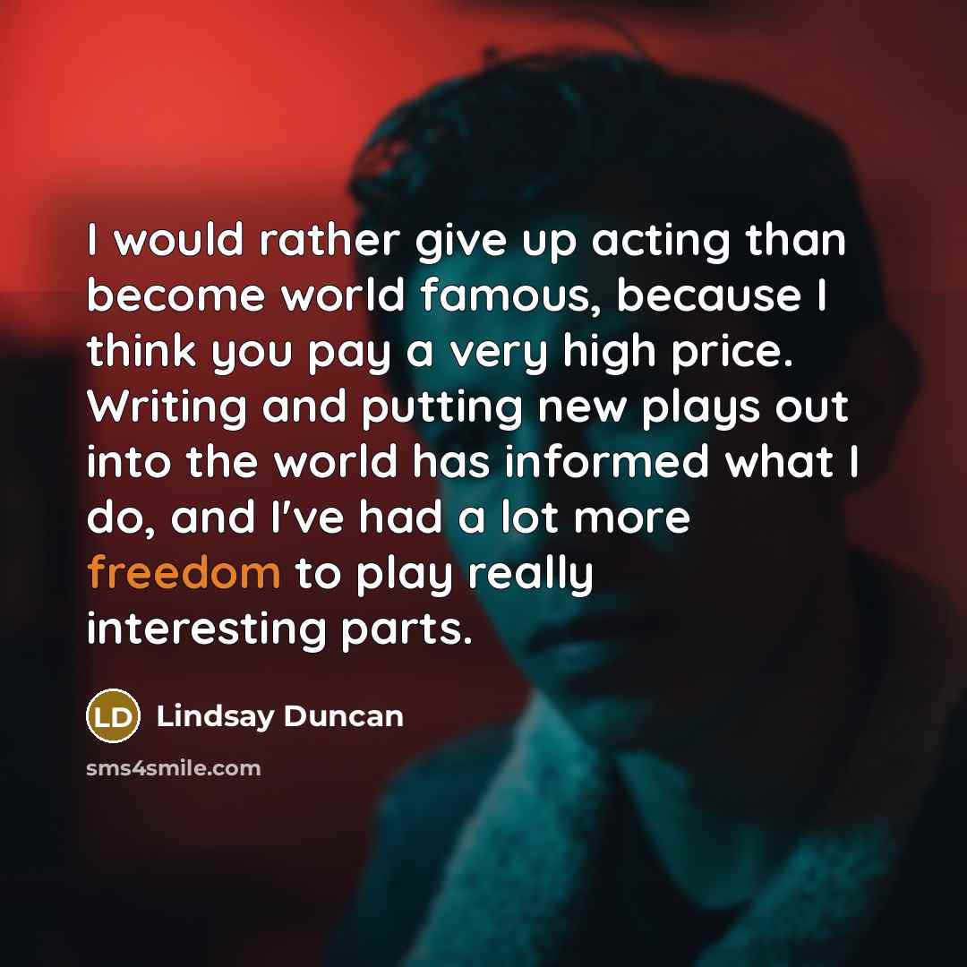 “I would rather give up acting than become world famous, because I think you pay a very high price. Writing and putting new plays out into the world has informed what I do, and I've had a lot more freedom to play really interesting parts.” quote by Lindsay Duncan