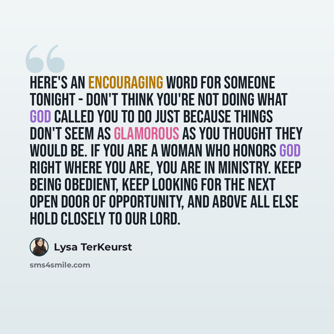 “Here's an encouraging word for someone tonight - don't think you're not doing what God called you to do just because things don't seem as glamorous as you thought they would be. If you are a woman who honors God right where you are, you are in ministry. Keep being obedient, keep looking for the…” quote by Lysa TerKeurst