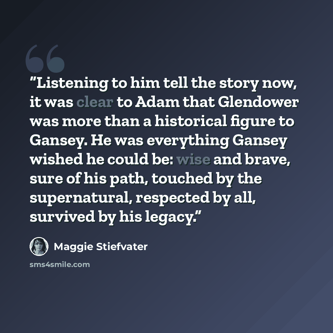 “Listening to him tell the story now, it was clear to Adam that Glendower was more than a historical figure to Gansey. He was everything Gansey wished he could be: wise and brave, sure of his path, touched by the supernatural, respected by all, survived by his legacy.” quote by Maggie Stiefvater