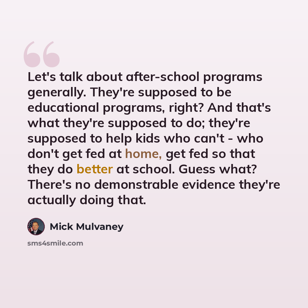 “Let's talk about after-school programs generally. They're supposed to be educational programs, right? And that's what they're supposed to do; they're supposed to help kids who can't - who don't get fed at home, get fed so that they do better at school. Guess what? There's no demonstrable evidence…” quote by Mick Mulvaney