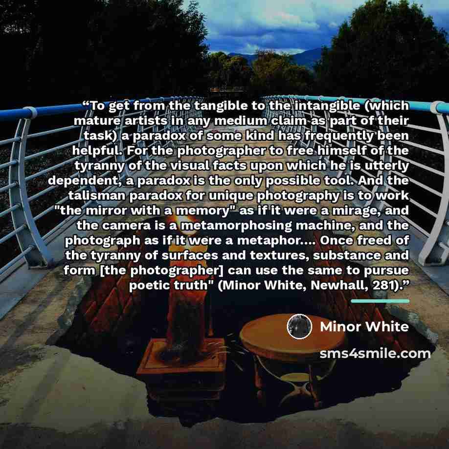 “To get from the tangible to the intangible (which mature artists in any medium claim as part of their task) a paradox of some kind has frequently been helpful. For the photographer to free himself of the tyranny of the visual facts upon which he is utterly dependent, a paradox is the only possible…” quote by Minor White