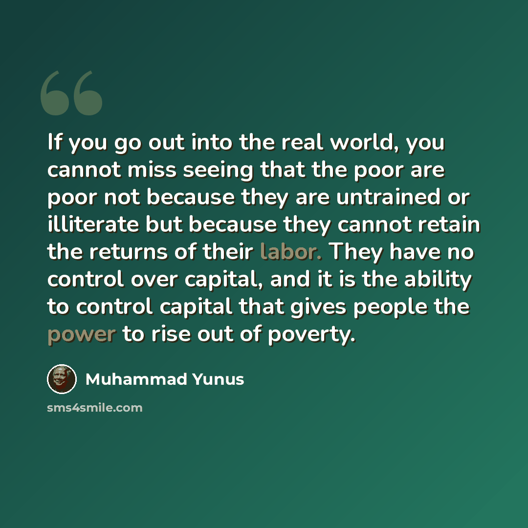 “If you go out into the real world, you cannot miss seeing that the poor are poor not because they are untrained or illiterate but because they cannot retain the returns of their labor. They have no control over capital, and it is the ability to control capital that gives people the power to rise…” quote by Muhammad Yunus