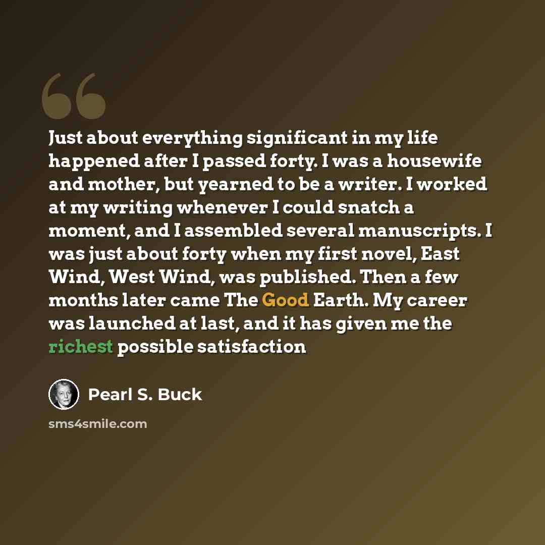 “Just about everything significant in my life happened after I passed forty. I was a housewife and mother, but yearned to be a writer. I worked at my writing whenever I could snatch a moment, and I assembled several manuscripts. I was just about forty when my first novel, East Wind, West Wind, was…” quote by Pearl S. Buck