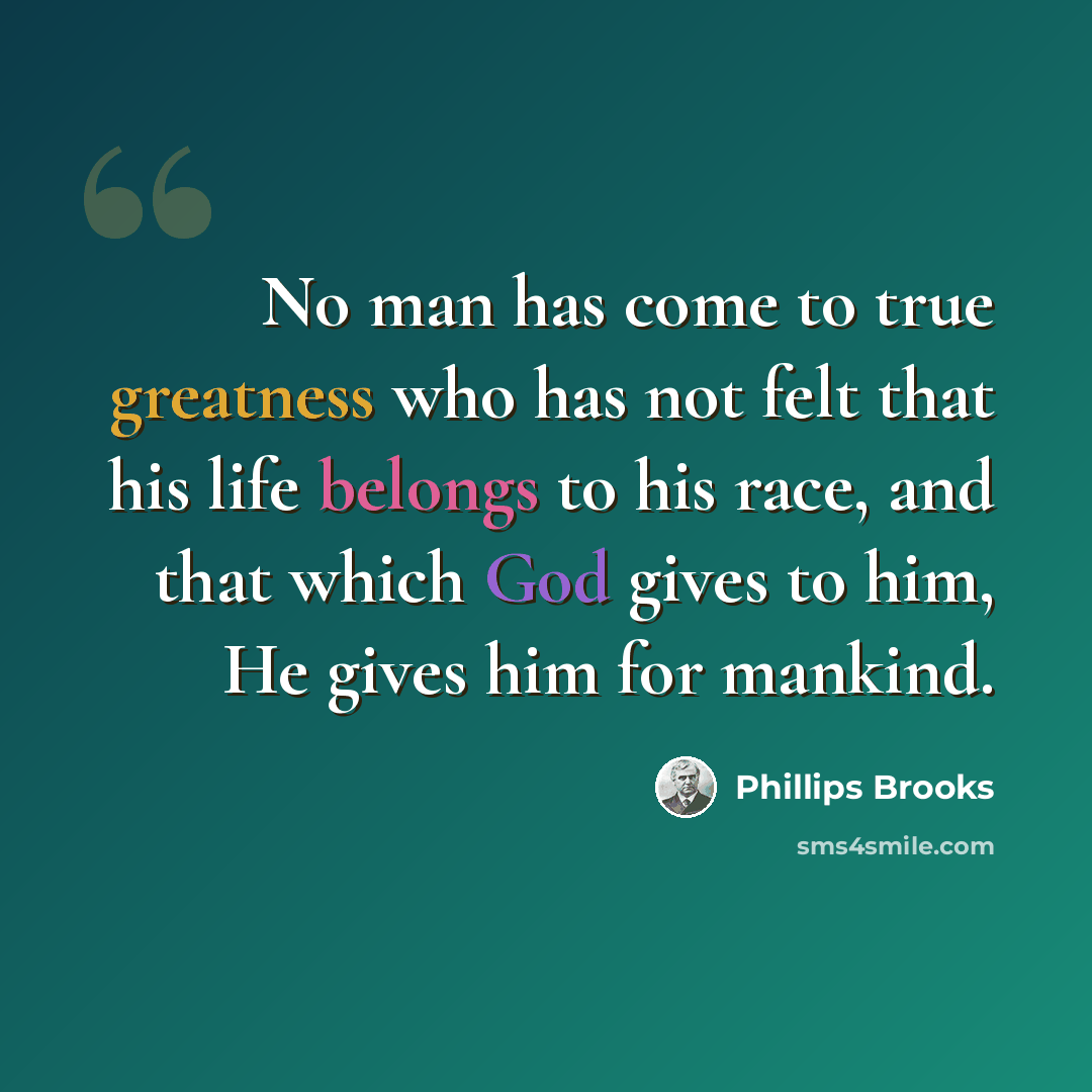 “No man has come to true greatness who has not felt that his life belongs to his race, and that which God gives to him, He gives him for mankind.” quote by Phillips Brooks