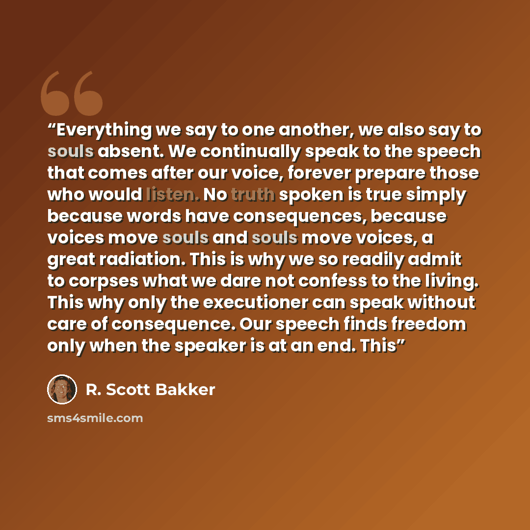 “Everything we say to one another, we also say to souls absent. We continually speak to the speech that comes after our voice, forever prepare those who would listen. No truth spoken is true simply because words have consequences, because voices move souls and souls move voices, a great radiation…” quote by R. Scott Bakker