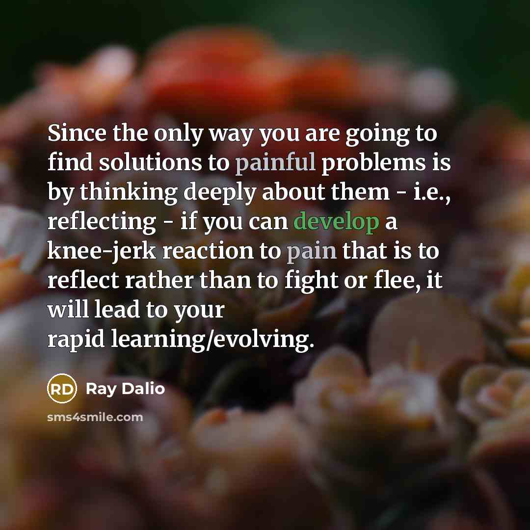 “Since the only way you are going to find solutions to painful problems is by thinking deeply about them - i.e., reflecting - if you can develop a knee-jerk reaction to pain that is to reflect rather than to fight or flee, it will lead to your rapid learning/evolving.” quote by Ray Dalio