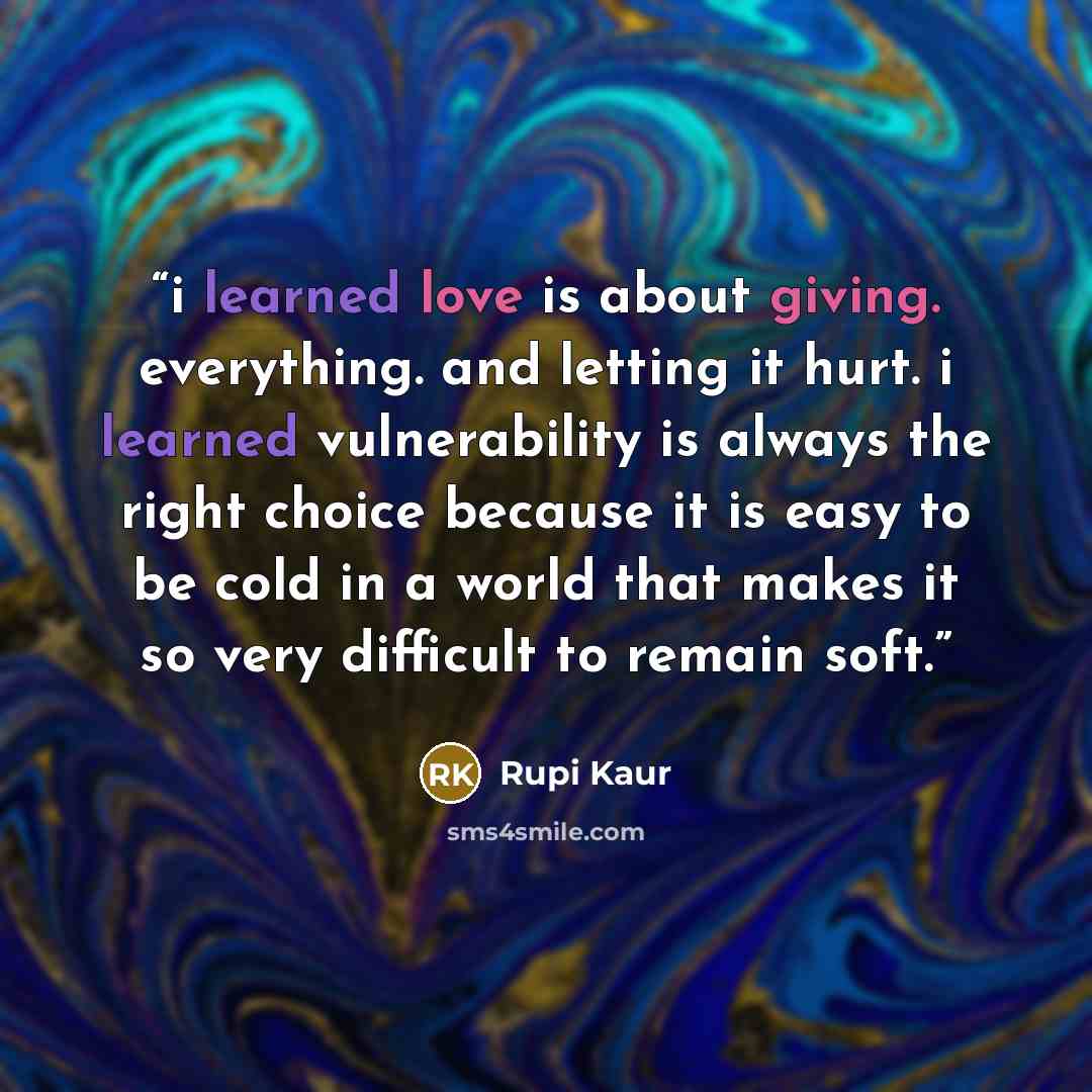 “i learned love is about giving. everything. and letting it hurt. i learned vulnerability is always the right choice because it is easy to be cold in a world that makes it so very difficult to remain soft.” quote by Rupi Kaur