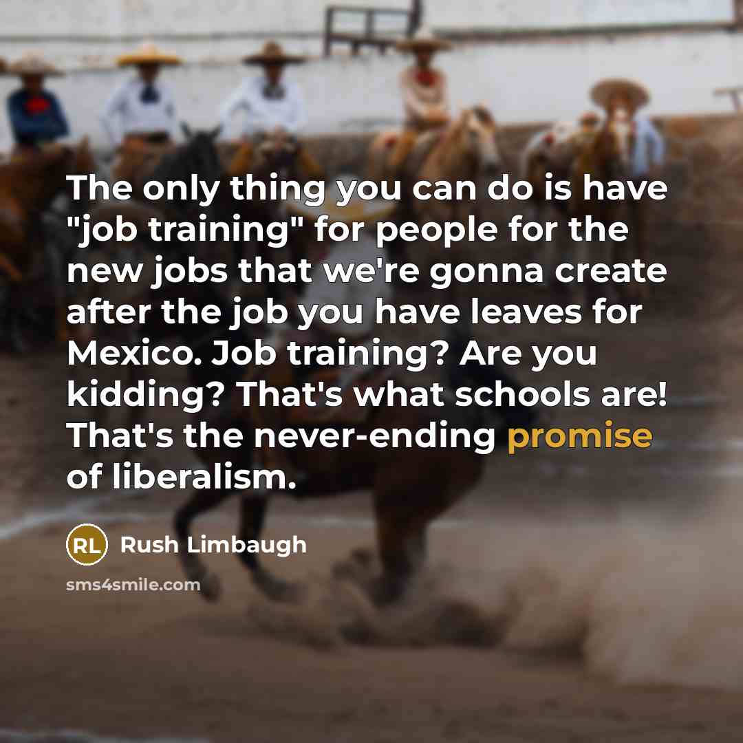 “The only thing you can do is have "job training" for people for the new jobs that we're gonna create after the job you have leaves for Mexico. Job training? Are you kidding? That's what schools are! That's the never-ending promise of liberalism.” quote by Rush Limbaugh