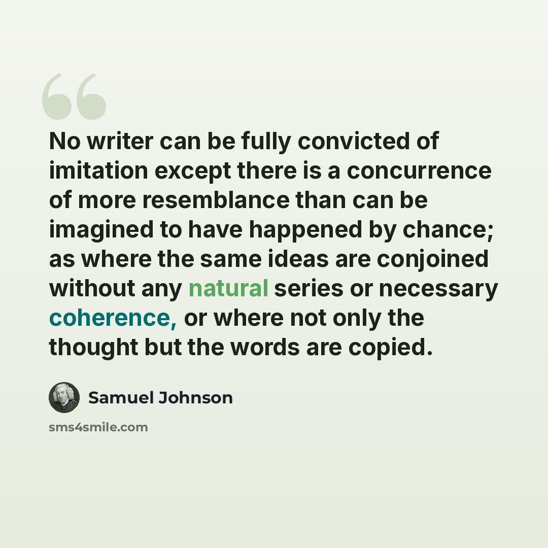 “No writer can be fully convicted of imitation except there is a concurrence of more resemblance than can be imagined to have happened by chance; as where the same ideas are conjoined without any natural series or necessary coherence, or where not only the thought but the words are copied.” quote by Samuel Johnson