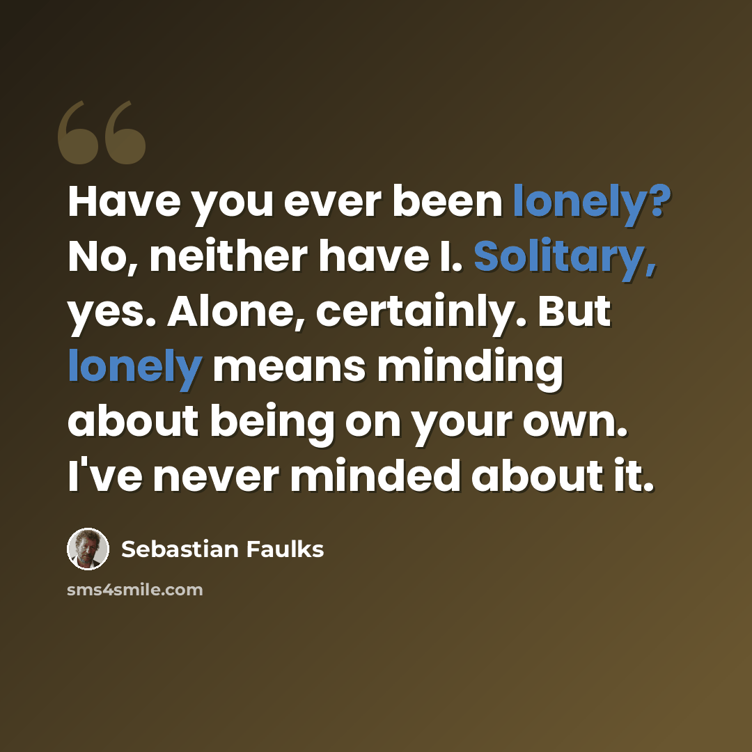 “Have you ever been lonely? No, neither have I. Solitary, yes. Alone, certainly. But lonely means minding about being on your own. I've never minded about it.” quote by Sebastian Faulks