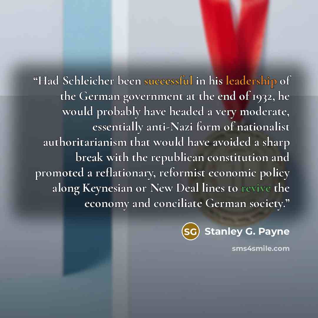 “Had Schleicher been successful in his leadership of the German government at the end of 1932, he would probably have headed a very moderate, essentially anti-Nazi form of nationalist authoritarianism that would have avoided a sharp break with the republican constitution and promoted a…” quote by Stanley G. Payne