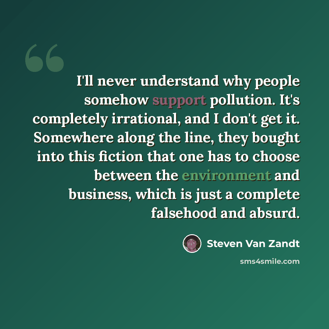 “I'll never understand why people somehow support pollution. It's completely irrational, and I don't get it. Somewhere along the line, they bought into this fiction that one has to choose between the environment and business, which is just a complete falsehood and absurd.” quote by Steven Van Zandt