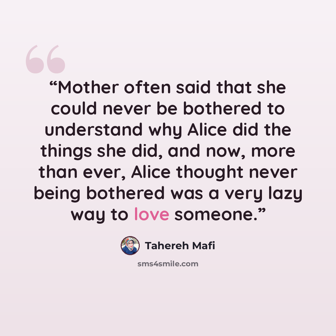 “Mother often said that she could never be bothered to understand why Alice did the things she did, and now, more than ever, Alice thought never being bothered was a very lazy way to love someone.” quote by Tahereh Mafi