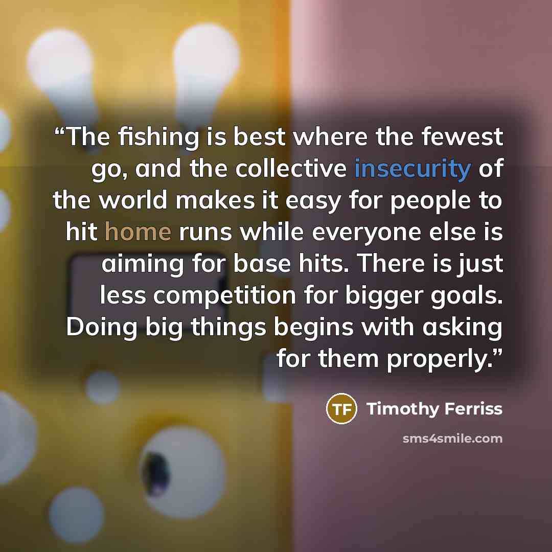 “The fishing is best where the fewest go, and the collective insecurity of the world makes it easy for people to hit home runs while everyone else is aiming for base hits. There is just less competition for bigger goals. Doing big things begins with asking for them properly.” quote by Timothy Ferriss
