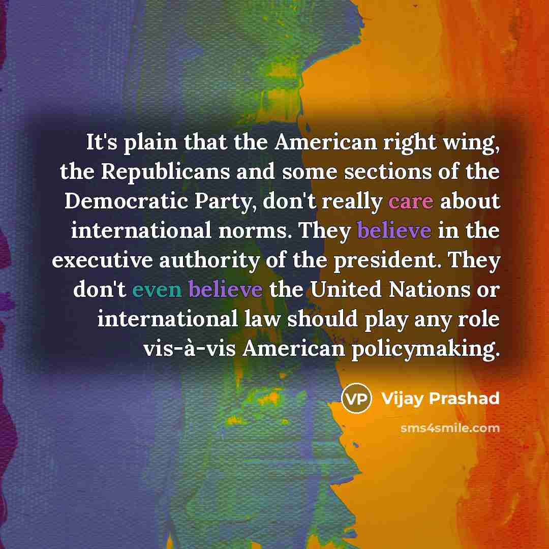 “It's plain that the American right wing, the Republicans and some sections of the Democratic Party, don't really care about international norms. They believe in the executive authority of the president. They don't even believe the United Nations or international law should play any role vis-à-vis…” quote by Vijay Prashad