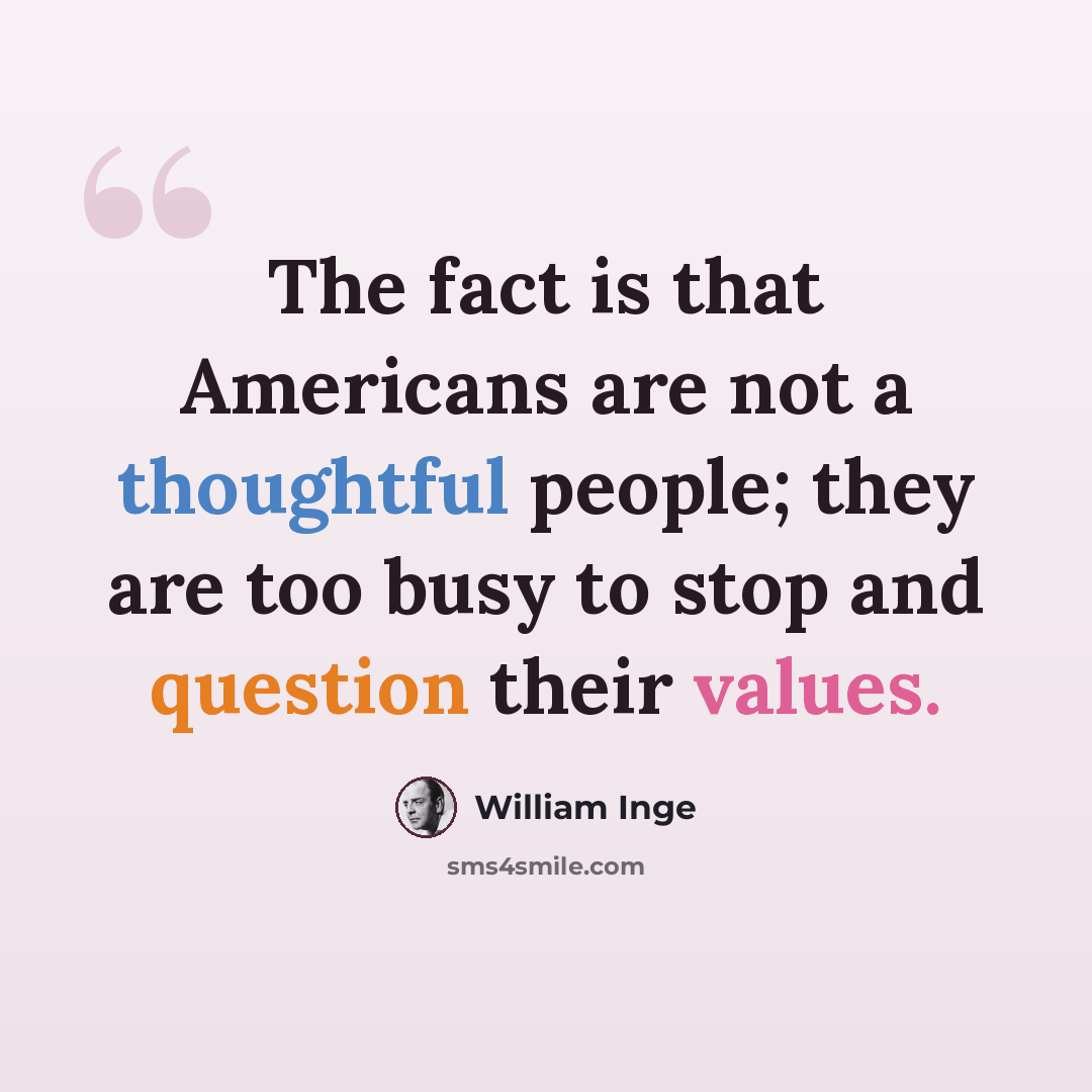 “The fact is that Americans are not a thoughtful people; they are too busy to stop and question their values.” quote by William Inge