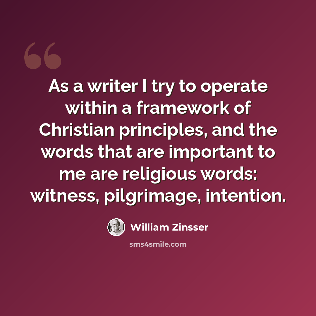 “As a writer I try to operate within a framework of Christian principles, and the words that are important to me are religious words: witness, pilgrimage, intention.” quote by William Zinsser