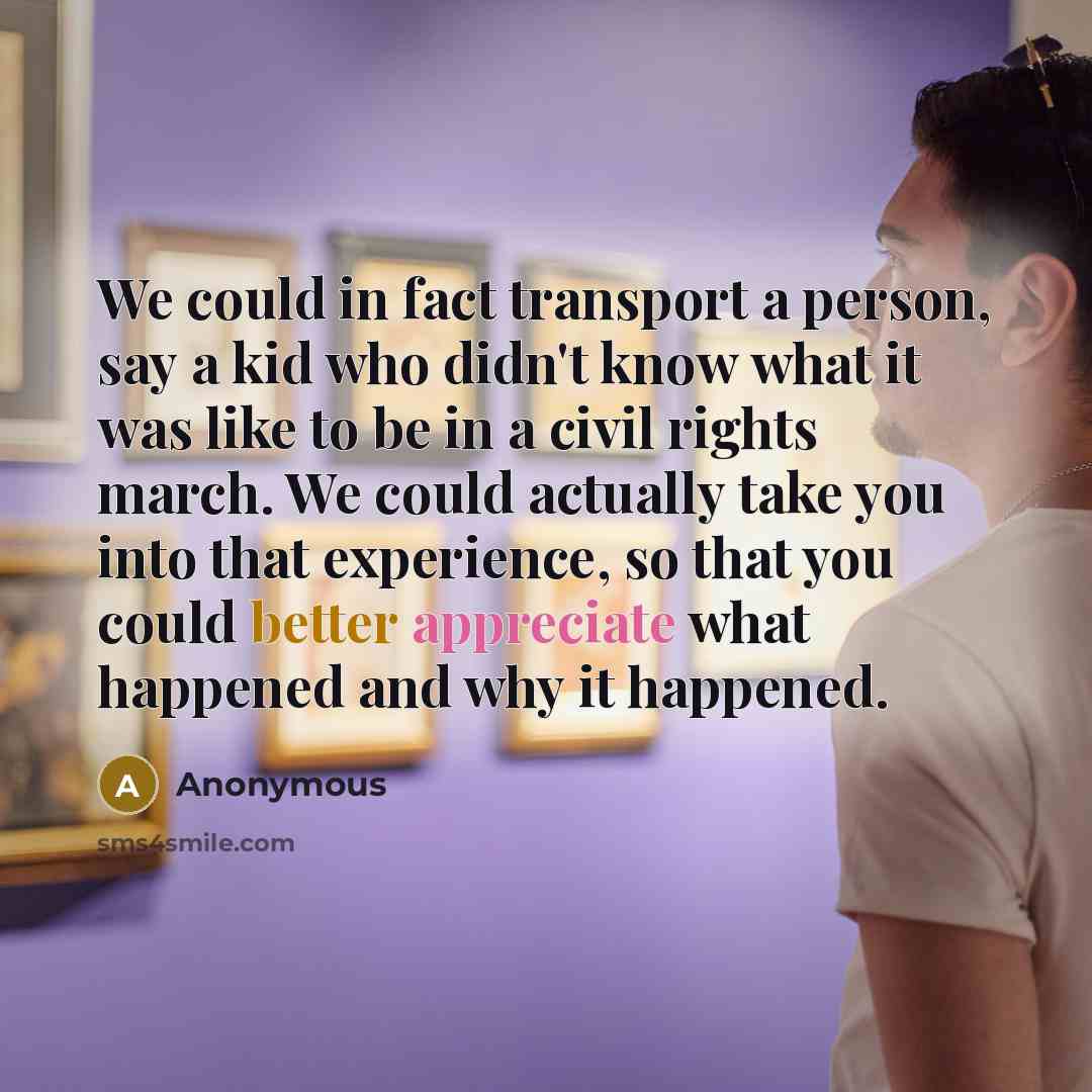 “We could in fact transport a person, say a kid who didn't know what it was like to be in a civil rights march. We could actually take you into that experience, so that you could better appreciate what happened and why it happened.” quote by Anonymous