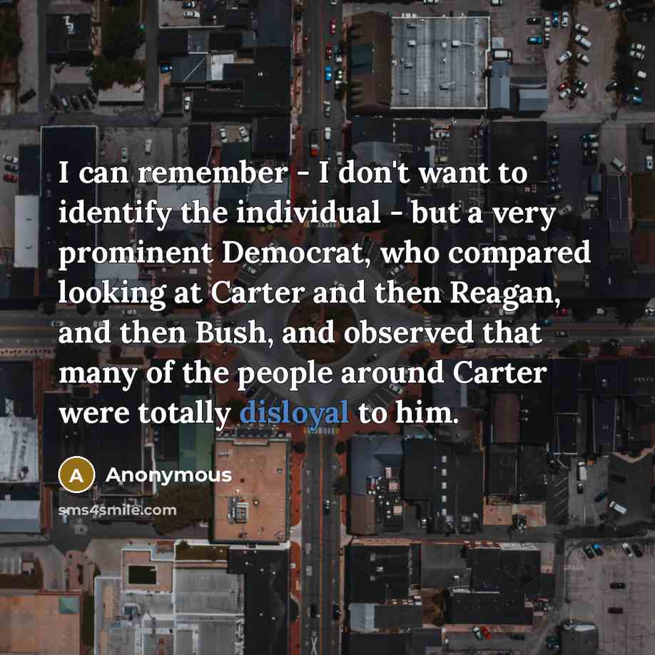 “I can remember - I don't want to identify the individual - but a very prominent Democrat, who compared looking at Carter and then Reagan, and then Bush, and observed that many of the people around Carter were totally disloyal to him.” quote by Anonymous