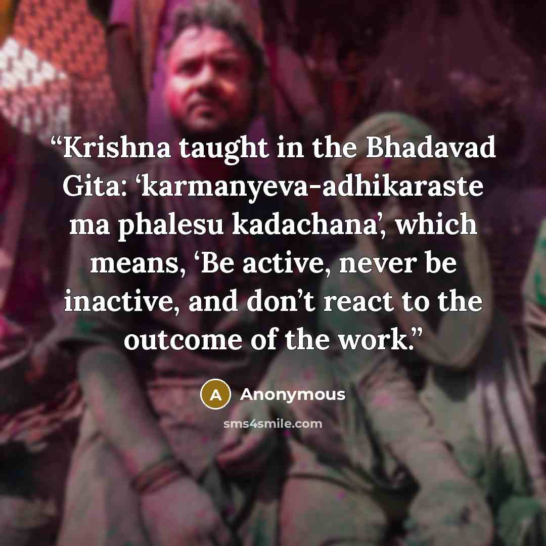 “Krishna taught in the Bhadavad Gita: ‘karmanyeva-adhikaraste ma phalesu kadachana’, which means, ‘Be active, never be inactive, and don’t react to the outcome of the work.” quote by Anonymous