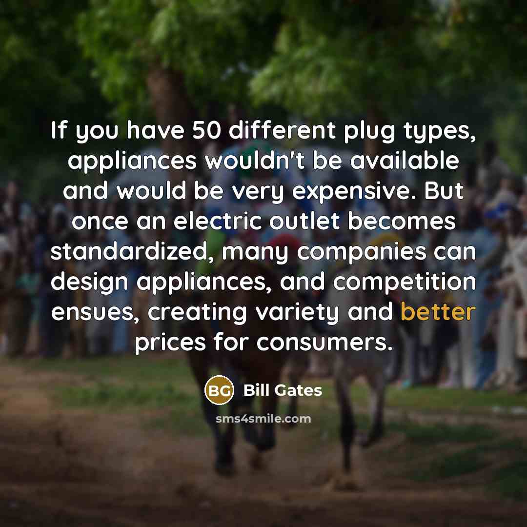 “If you have 50 different plug types, appliances wouldn't be available and would be very expensive. But once an electric outlet becomes standardized, many companies can design appliances, and competition ensues, creating variety and better prices for consumers.” quote by Bill Gates