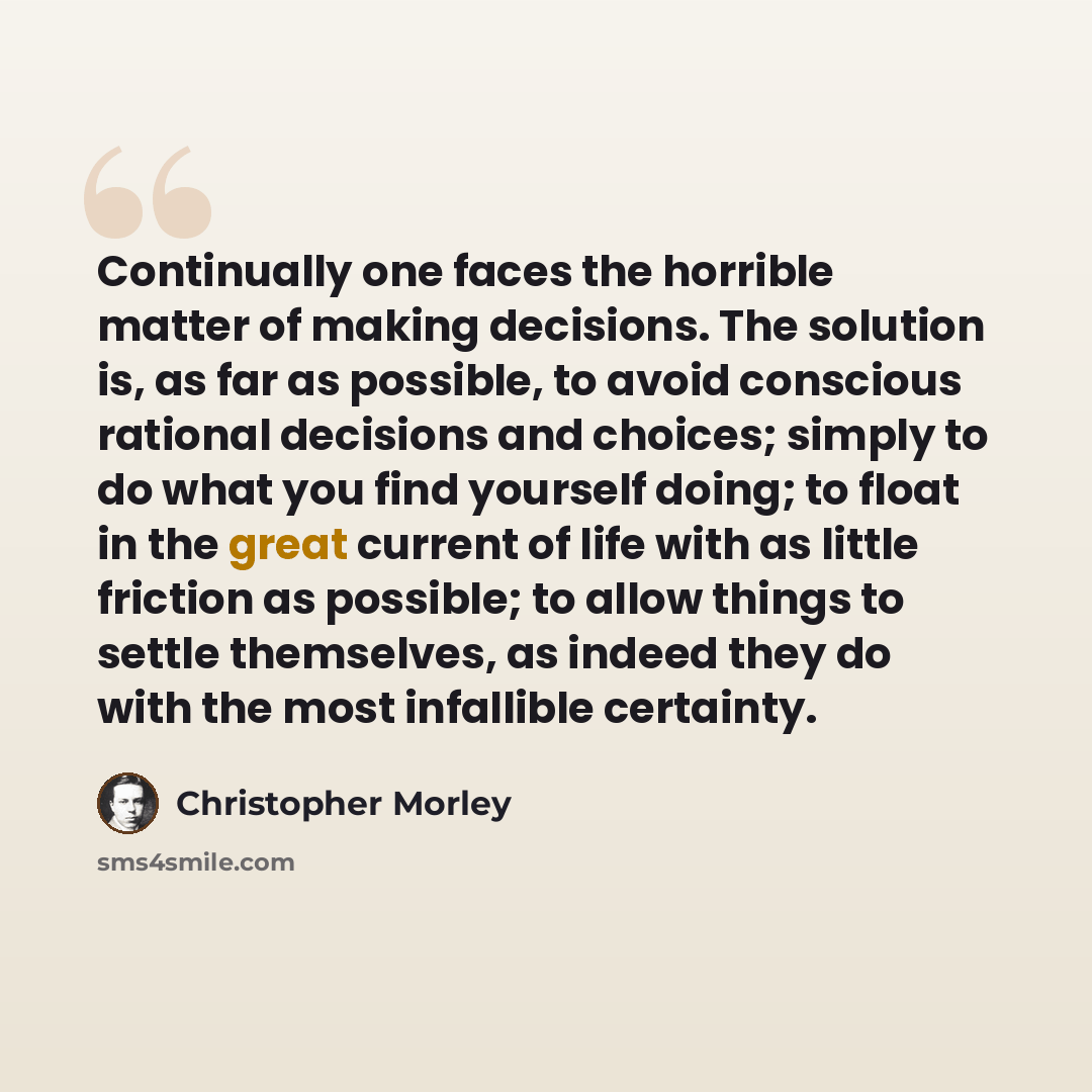 “Continually one faces the horrible matter of making decisions. The solution is, as far as possible, to avoid conscious rational decisions and choices; simply to do what you find yourself doing; to float in the great current of life with as little friction as possible; to allow things to settle…” quote by Christopher Morley