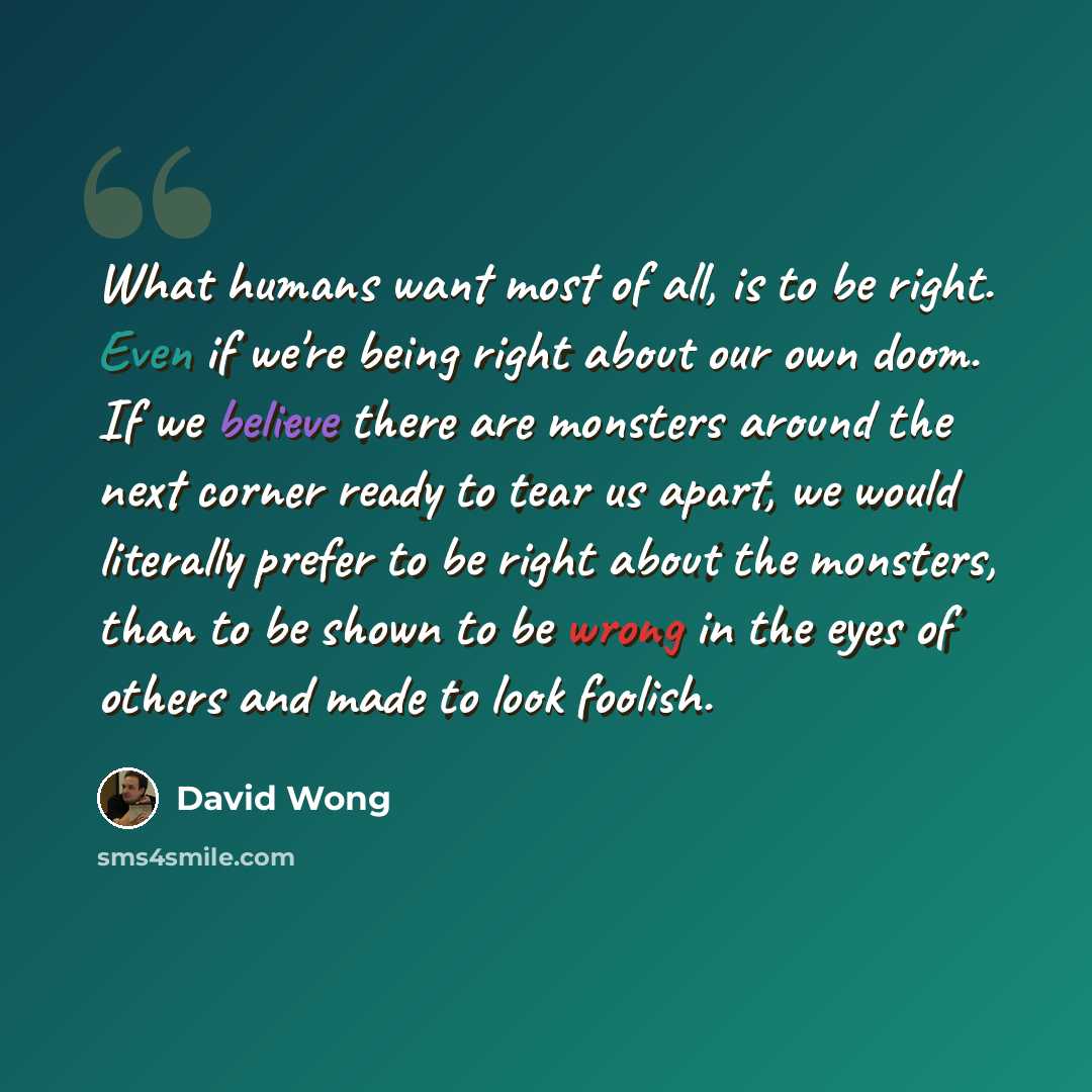 “What humans want most of all, is to be right. Even if we're being right about our own doom. If we believe there are monsters around the next corner ready to tear us apart, we would literally prefer to be right about the monsters, than to be shown to be wrong in the eyes of others and made to look…” quote by David Wong