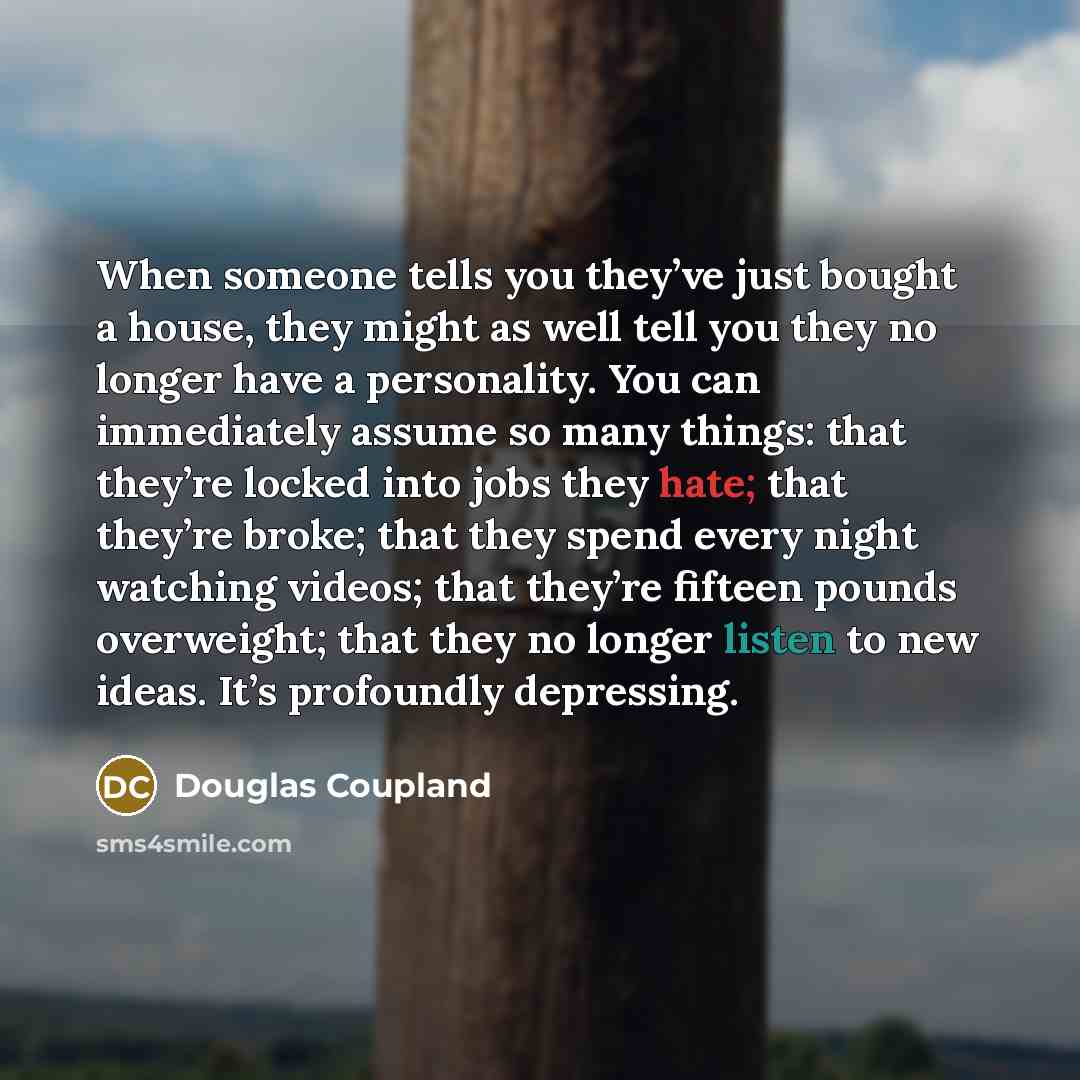 “When someone tells you they’ve just bought a house, they might as well tell you they no longer have a personality. You can immediately assume so many things: that they’re locked into jobs they hate; that they’re broke; that they spend every night watching videos; that they’re fifteen pounds…” quote by Douglas Coupland