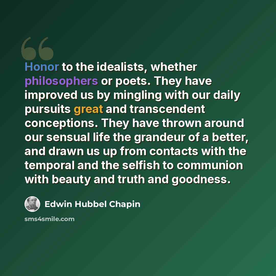 “Honor to the idealists, whether philosophers or poets. They have improved us by mingling with our daily pursuits great and transcendent conceptions. They have thrown around our sensual life the grandeur of a better, and drawn us up from contacts with the temporal and the selfish to communion with…” quote by Edwin Hubbel Chapin