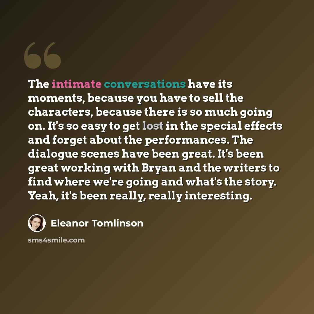 “The intimate conversations have its moments, because you have to sell the characters, because there is so much going on. It's so easy to get lost in the special effects and forget about the performances. The dialogue scenes have been great. It's been great working with Bryan and the writers to…” quote by Eleanor Tomlinson