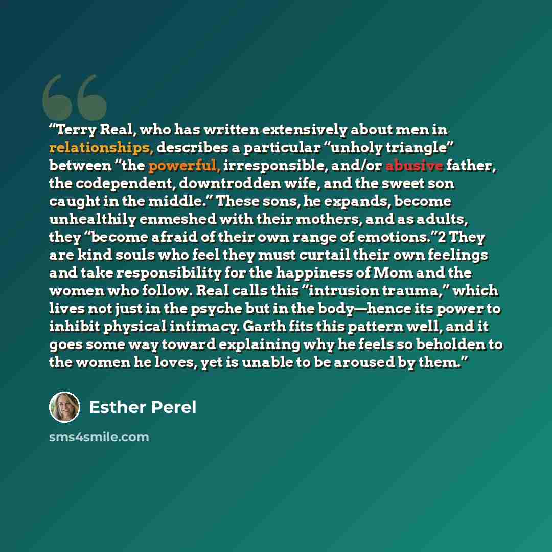 “Terry Real, who has written extensively about men in relationships, describes a particular “unholy triangle” between “the powerful, irresponsible, and/or abusive father, the codependent, downtrodden wife, and the sweet son caught in the middle.” These sons, he expands, become unhealthily enmeshed…” quote by Esther Perel