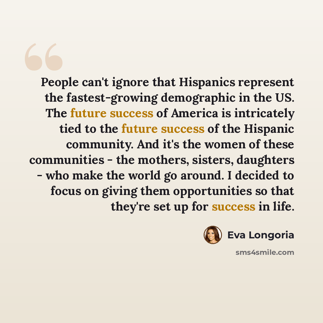 “People can't ignore that Hispanics represent the fastest-growing demographic in the US. The future success of America is intricately tied to the future success of the Hispanic community. And it's the women of these communities - the mothers, sisters, daughters - who make the world go around. I…” quote by Eva Longoria