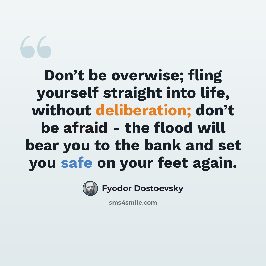 “Don’t be overwise; fling yourself straight into life, without deliberation; don’t be afraid - the flood will bear you to the bank and set you safe on your feet again.” quote by Fyodor Dostoevsky