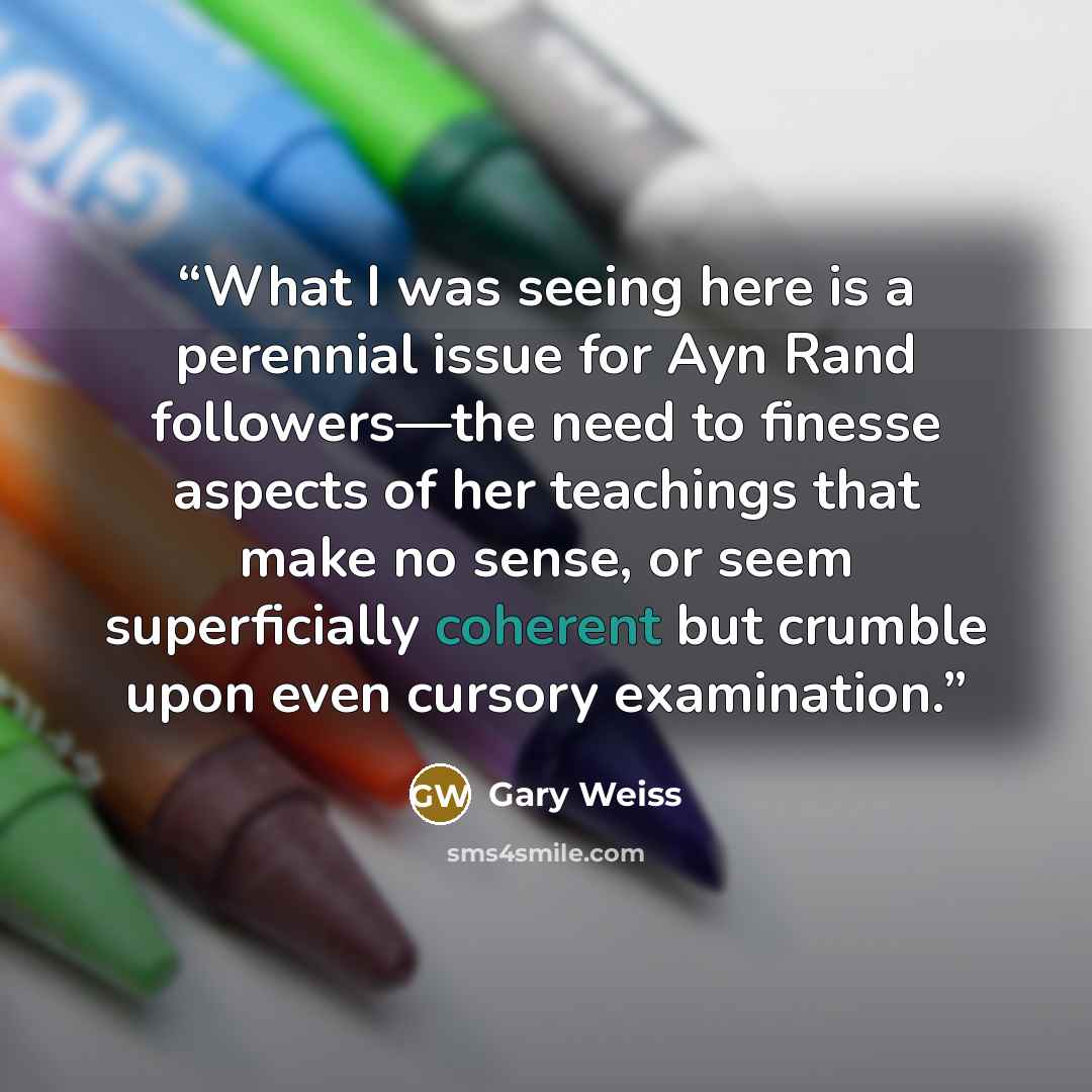 “What I was seeing here is a perennial issue for Ayn Rand followers—the need to finesse aspects of her teachings that make no sense, or seem superficially coherent but crumble upon even cursory examination.” quote by Gary Weiss