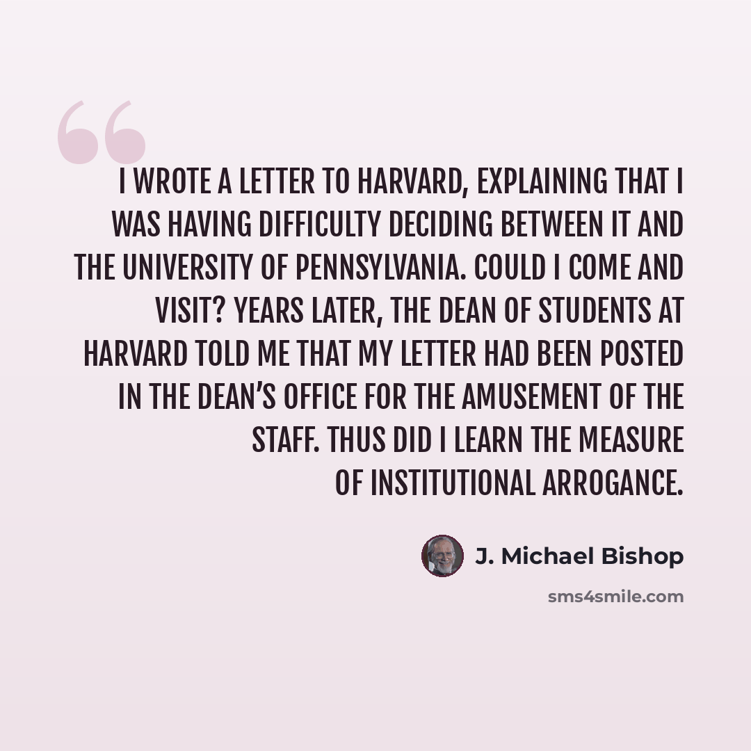 “I wrote a letter to Harvard, explaining that I was having difficulty deciding between it and the University of Pennsylvania. Could I come and visit? Years later, the dean of students at Harvard told me that my letter had been posted in the dean’s office for the amusement of the staff. Thus did I…” quote by J. Michael Bishop