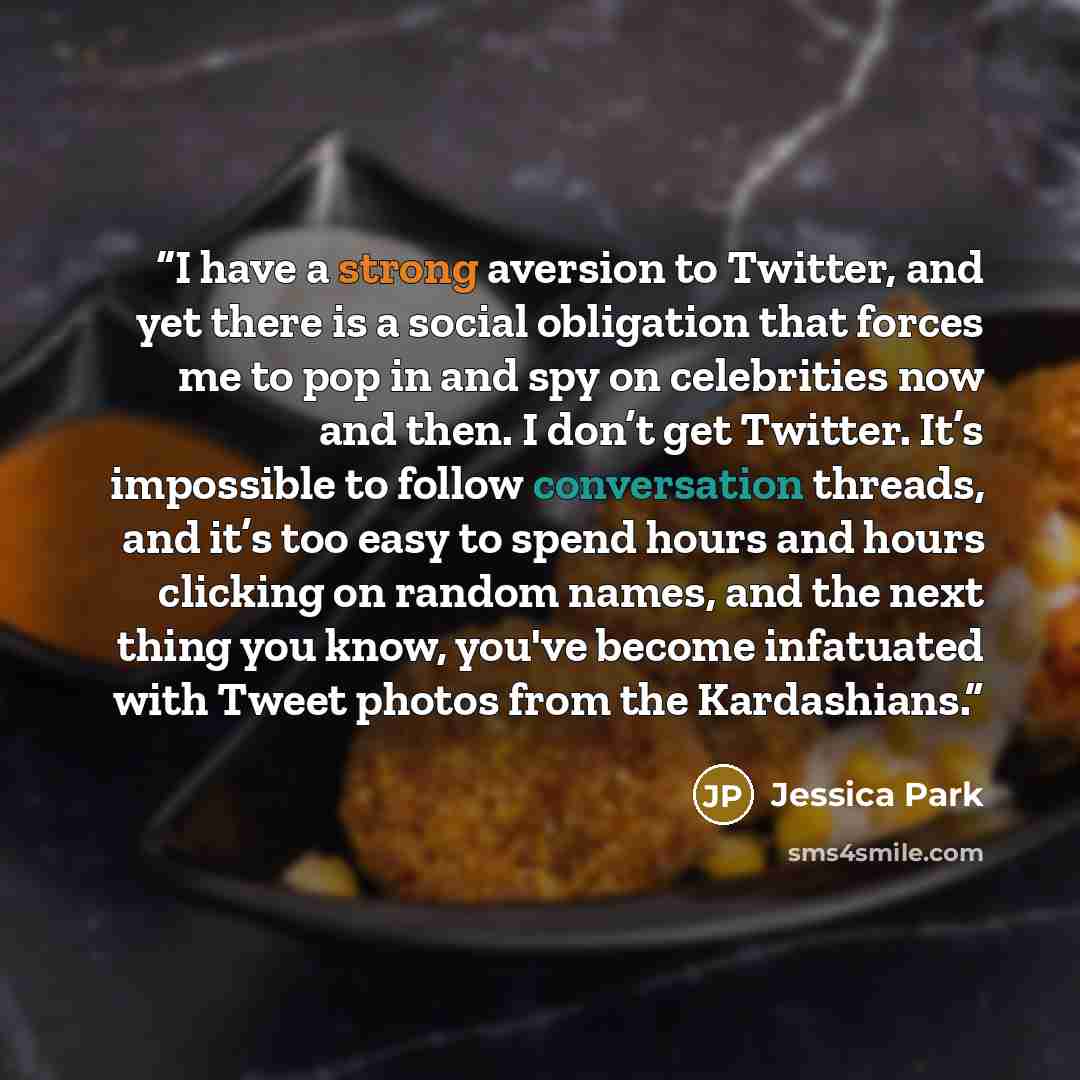 “I have a strong aversion to Twitter, and yet there is a social obligation that forces me to pop in and spy on celebrities now and then. I don’t get Twitter. It’s impossible to follow conversation threads, and it’s too easy to spend hours and hours clicking on random names, and the next thing you…” quote by Jessica Park