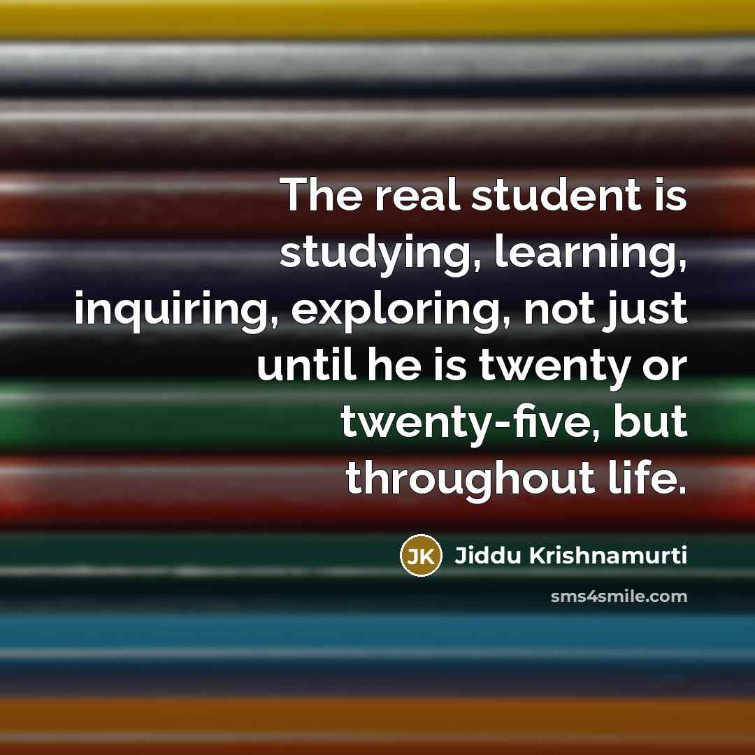 “The real student is studying, learning, inquiring, exploring, not just until he is twenty or twenty-five, but throughout life.” quote by Jiddu Krishnamurti