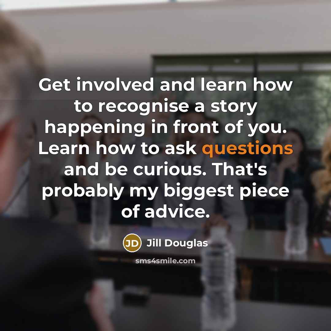 “Get involved and learn how to recognise a story happening in front of you. Learn how to ask questions and be curious. That's probably my biggest piece of advice.” quote by Jill Douglas