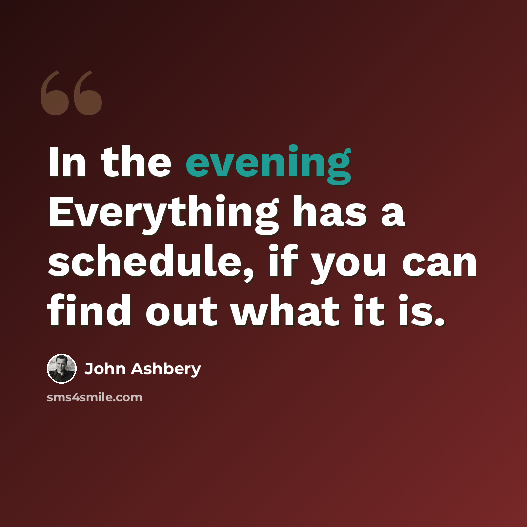 “In the evening Everything has a schedule, if you can find out what it is.” quote by John Ashbery