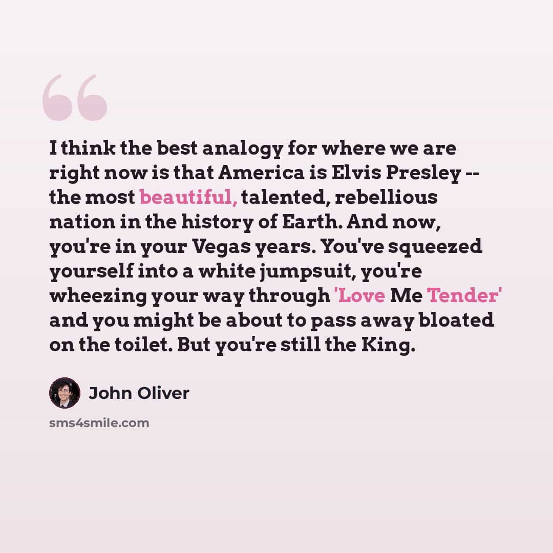 “I think the best analogy for where we are right now is that America is Elvis Presley -- the most beautiful, talented, rebellious nation in the history of Earth. And now, you're in your Vegas years. You've squeezed yourself into a white jumpsuit, you're wheezing your way through 'Love Me Tender'…” quote by John Oliver