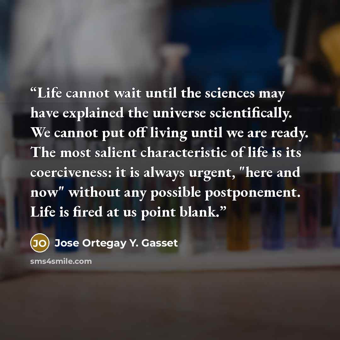 “Life cannot wait until the sciences may have explained the universe scientifically. We cannot put off living until we are ready. The most salient characteristic of life is its coerciveness: it is always urgent, "here and now" without any possible postponement. Life is fired at us point blank.” quote by Jose Ortegay Y. Gasset