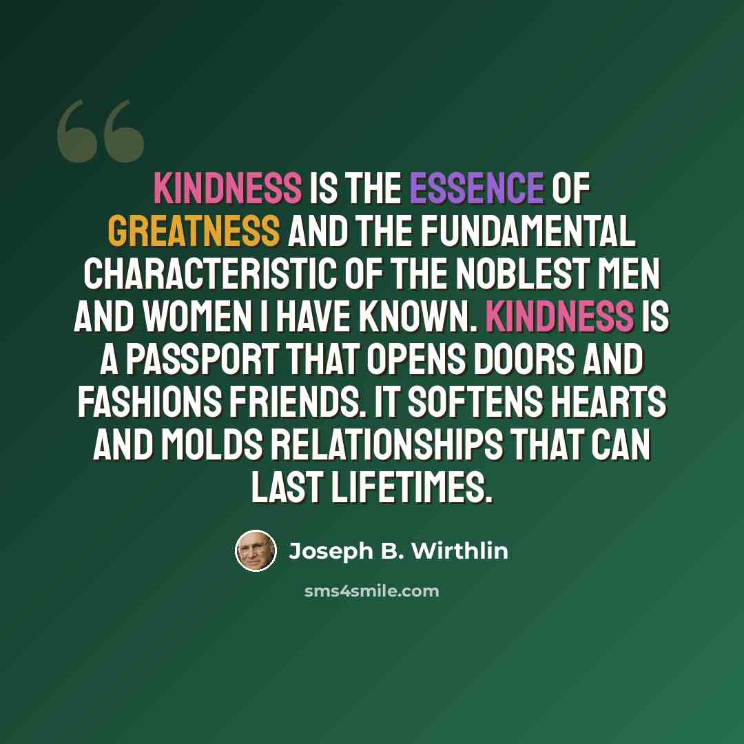 “Kindness is the essence of greatness and the fundamental characteristic of the noblest men and women I have known. Kindness is a passport that opens doors and fashions friends. It softens hearts and molds relationships that can last lifetimes.” quote by Joseph B. Wirthlin