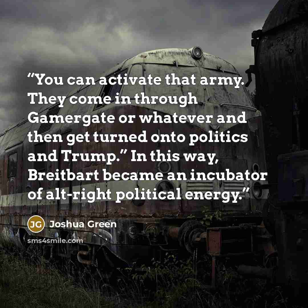 “You can activate that army. They come in through Gamergate or whatever and then get turned onto politics and Trump.” In this way, Breitbart became an incubator of alt-right political energy.” quote by Joshua Green