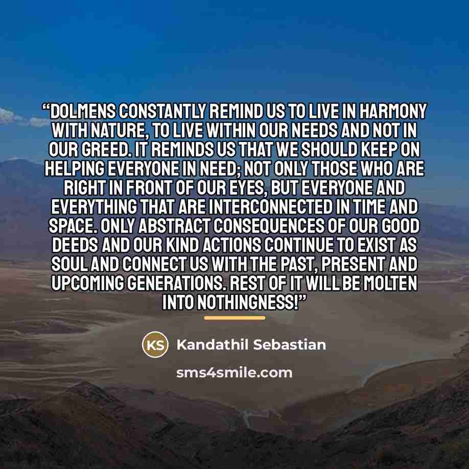 “Dolmens constantly remind us to live in harmony with nature, to live within our needs and not in our greed. It reminds us that we should keep on helping everyone in need; not only those who are right in front of our eyes, but everyone and everything that are interconnected in time and space. Only…” quote by Kandathil Sebastian